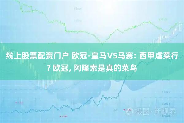 线上股票配资门户 欧冠-皇马VS马赛: 西甲虐菜行? 欧冠, 阿隆索是真的菜鸟
