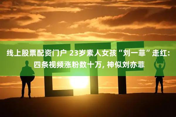 线上股票配资门户 23岁素人女孩“刘一菲”走红: 四条视频涨粉数十万, 神似刘亦菲