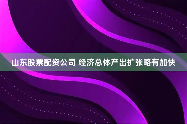 山东股票配资公司 经济总体产出扩张略有加快