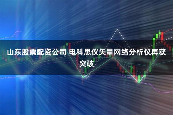 山东股票配资公司 电科思仪矢量网络分析仪再获突破