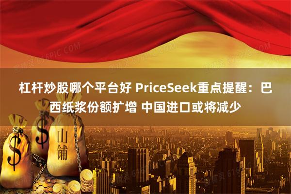 杠杆炒股哪个平台好 PriceSeek重点提醒:巴西纸浆份额扩增 中国进口或将减少
