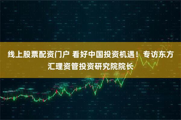 线上股票配资门户 看好中国投资机遇!专访东方汇理资管投资研究院院长