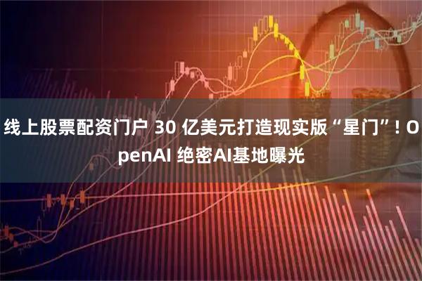 线上股票配资门户 30 亿美元打造现实版“星门”! OpenAI 绝密AI基地曝光