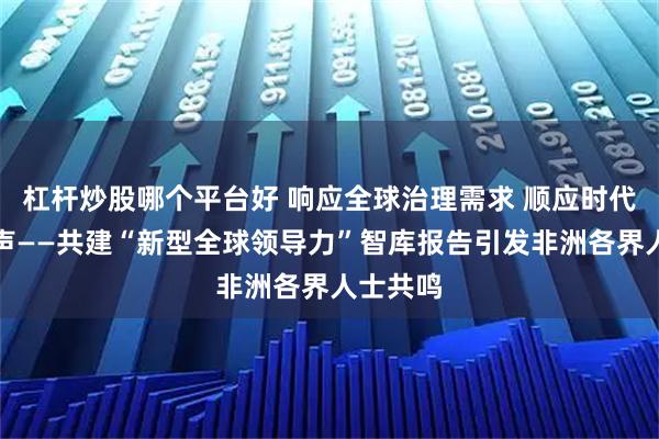 杠杆炒股哪个平台好 响应全球治理需求 顺应时代共同呼声——共建“新型全球领导力”智库报告引发非洲各界人士共鸣
