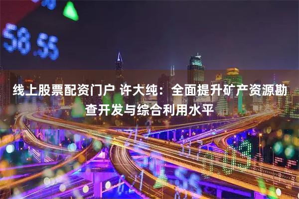 线上股票配资门户 许大纯:全面提升矿产资源勘查开发与综合利用水平