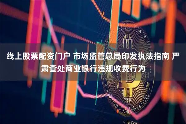 线上股票配资门户 市场监管总局印发执法指南 严肃查处商业银行违规收费行为