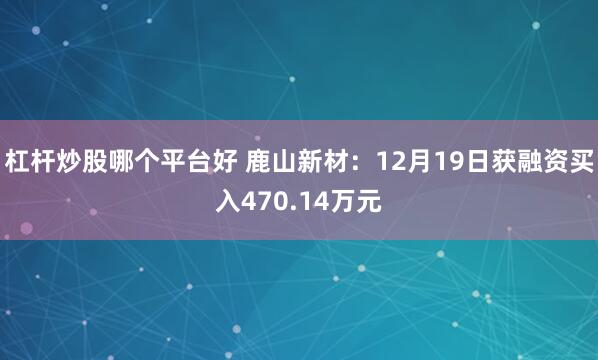 杠杆炒股哪个平台好 鹿山新材：12月19日获融资买入470.14万元