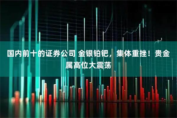 国内前十的证券公司 金银铂钯，集体重挫！贵金属高位大震荡