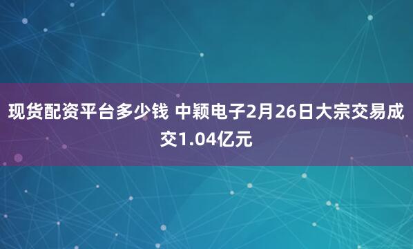 现货配资平台多少钱 中颖电子2月26日大宗交易成交1.04亿元