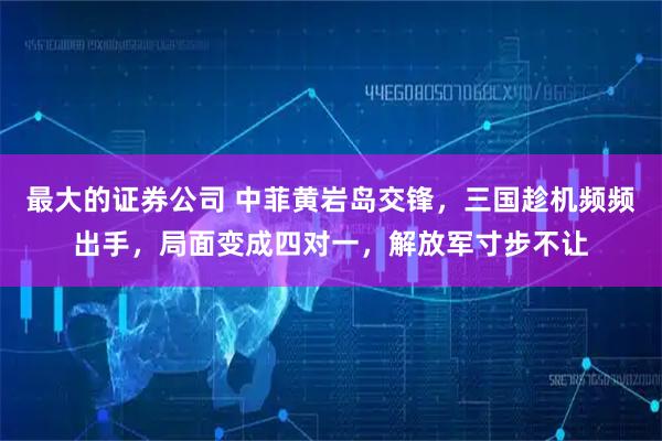 最大的证券公司 中菲黄岩岛交锋,三国趁机频频出手,局面变成四对一,解放军寸步不让