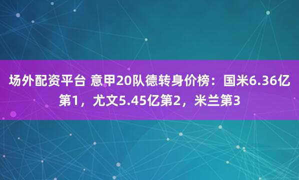 场外配资平台 意甲20队德转身价榜：国米6.36亿第1，尤文5.45亿第2，米兰第3