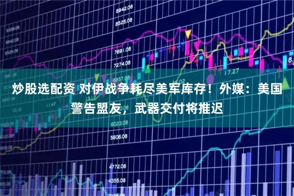 炒股选配资 对伊战争耗尽美军库存！外媒：美国警告盟友，武器交付将推迟