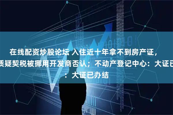 在线配资炒股论坛 入住近十年拿不到房产证， 业主质疑契税被挪用开发商否认；不动产登记中心：大证已办结
