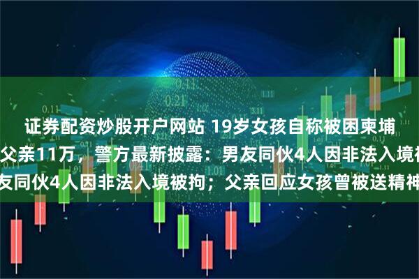 证券配资炒股开户网站 19岁女孩自称被困柬埔寨要被人“轮奸”勒索父亲11万，警方最新披露：男友同伙4人因非法入境被拘；父亲回应女孩曾被送精神病院