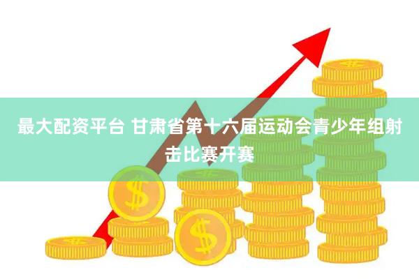 最大配资平台 甘肃省第十六届运动会青少年组射击比赛开赛